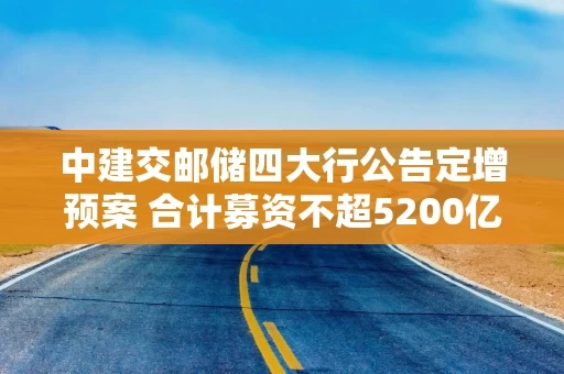 中建交邮储四大行公告定增预案 合计募资不超5200亿元补充核心一级资本