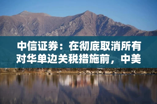 中信证券：在彻底取消所有对华单边关税措施前，中美贸易谈判可能进展有限