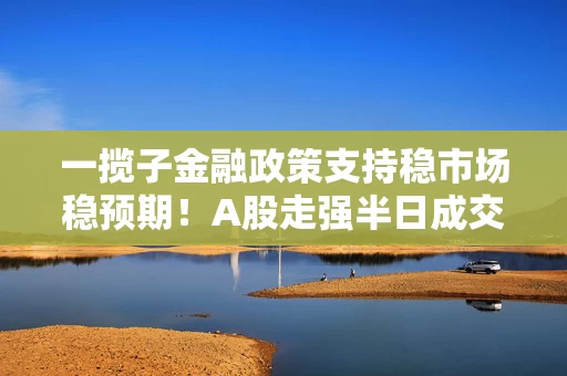 一揽子金融政策支持稳市场稳预期！A股走强半日成交近万亿 军工、金融起飞
