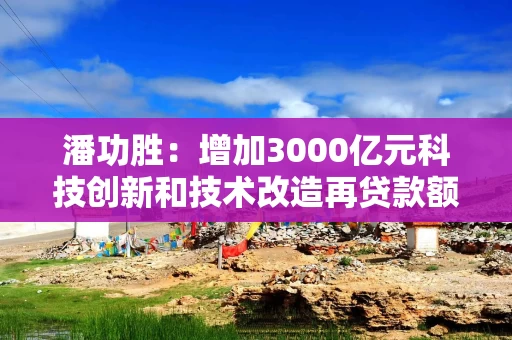 潘功胜：增加3000亿元科技创新和技术改造再贷款额度，由目前的5000亿元增加至8000亿元