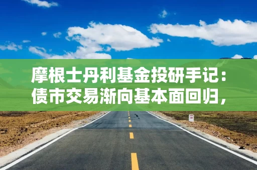 摩根士丹利基金投研手记：债市交易渐向基本面回归，货币政策节奏博弈增强