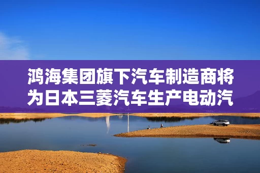 鸿海集团旗下汽车制造商将为日本三菱汽车生产电动汽车