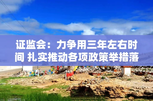 证监会：力争用三年左右时间 扎实推动各项政策举措落地见效 形成行业高质量发展的“拐点”