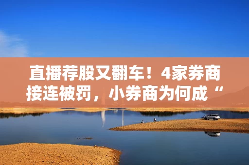 直播荐股又翻车！4家券商接连被罚，小券商为何成“重灾区”？