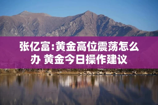 张亿富:黄金高位震荡怎么办 黄金今日操作建议