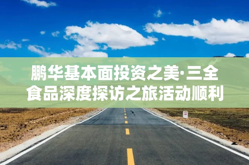 鹏华基本面投资之美·三全食品深度探访之旅活动顺利举办，多方协同共建ETF生态圈