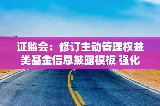 证监会：修订主动管理权益类基金信息披露模板 强化基金产品业绩表现及管理费分档收取的信息揭示