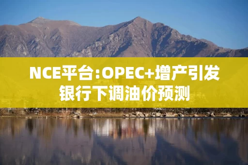 NCE平台:OPEC+增产引发银行下调油价预测