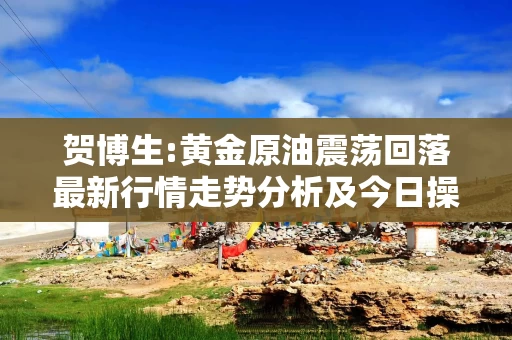 贺博生:黄金原油震荡回落最新行情走势分析及今日操作建议