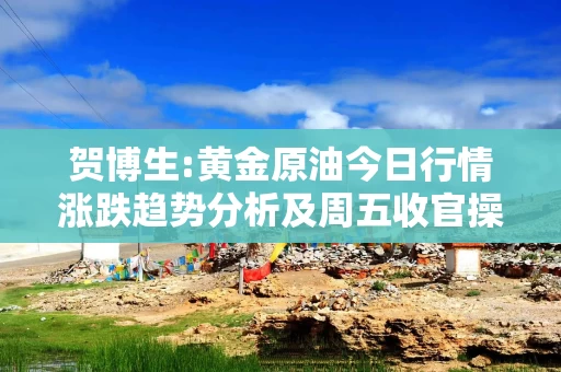 贺博生:黄金原油今日行情涨跌趋势分析及周五收官操作建议指导