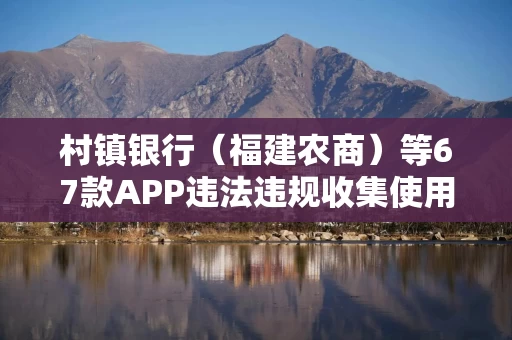 村镇银行（福建农商）等67款APP违法违规收集使用个人信息被通报