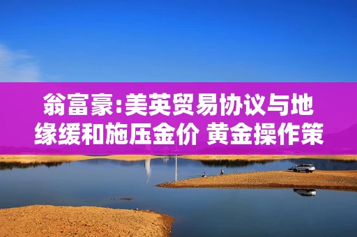 翁富豪:美英贸易协议与地缘缓和施压金价 黄金操作策略分析