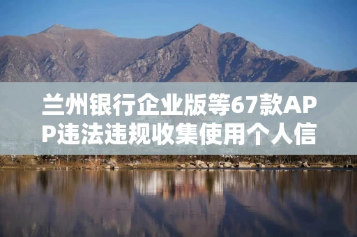 兰州银行企业版等67款APP违法违规收集使用个人信息被通报