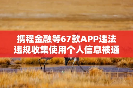 携程金融等67款APP违法违规收集使用个人信息被通报