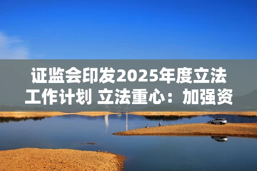 证监会印发2025年度立法工作计划 立法重心：加强资本市场重点领域监管