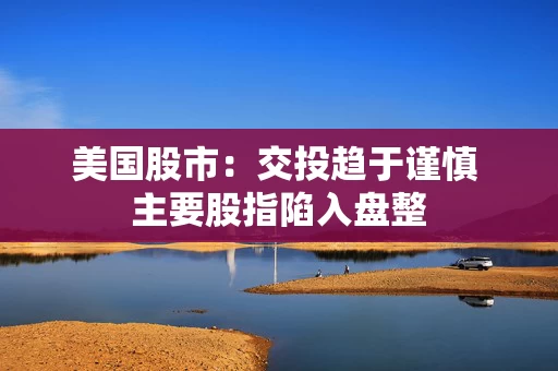 美国股市：交投趋于谨慎 主要股指陷入盘整