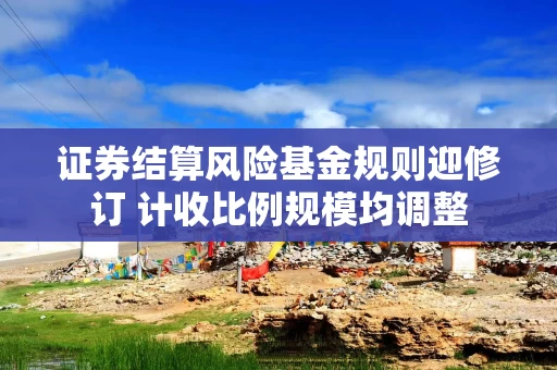 证券结算风险基金规则迎修订 计收比例规模均调整