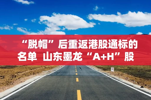 “脱帽”后重返港股通标的名单  山东墨龙“A+H”股价连续拉升