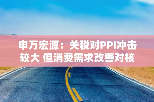 申万宏源：关税对PPI冲击较大 但消费需求改善对核心CPI形成较大支撑