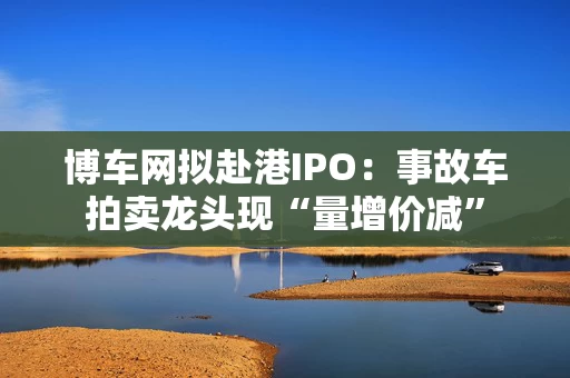 博车网拟赴港IPO：事故车拍卖龙头现“量增价减”