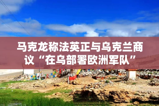 马克龙称法英正与乌克兰商议“在乌部署欧洲军队”