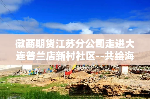 徽商期货江苏分公司走进大连普兰店新村社区--共绘海产品 稻香里的共富蓝图