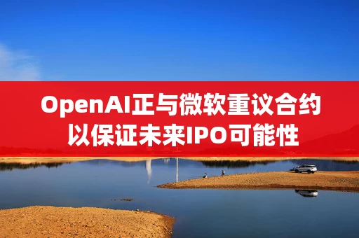 OpenAI正与微软重议合约 以保证未来IPO可能性