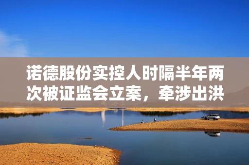 诺德股份实控人时隔半年两次被证监会立案，牵涉出洪田股份等企业 受损股民快索赔