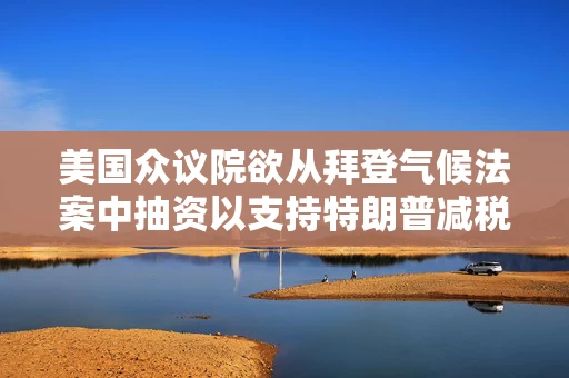 美国众议院欲从拜登气候法案中抽资以支持特朗普减税政策