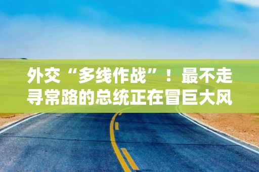 外交“多线作战”！最不走寻常路的总统正在冒巨大风险
