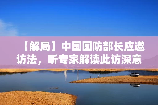 【解局】中国国防部长应邀访法，听专家解读此访深意