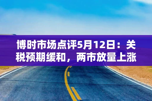 博时市场点评5月12日：关税预期缓和，两市放量上涨
