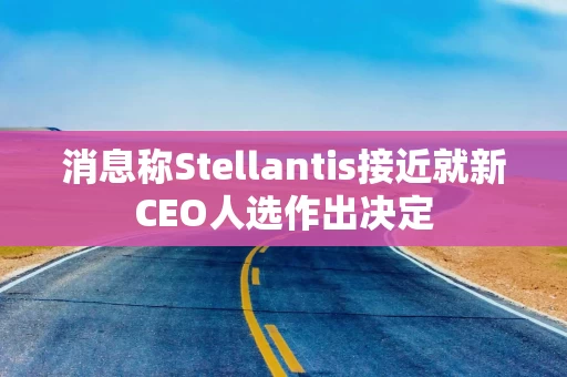 消息称Stellantis接近就新CEO人选作出决定