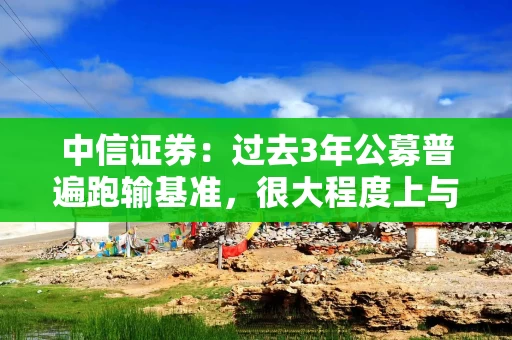 中信证券：过去3年公募普遍跑输基准，很大程度上与其低配银行股有关