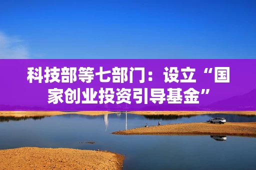 科技部等七部门：设立“国家创业投资引导基金”