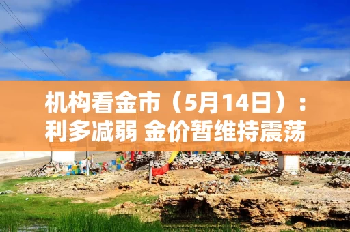 机构看金市（5月14日）：利多减弱 金价暂维持震荡态势