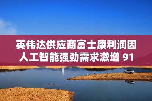 英伟达供应商富士康利润因人工智能强劲需求激增 91%