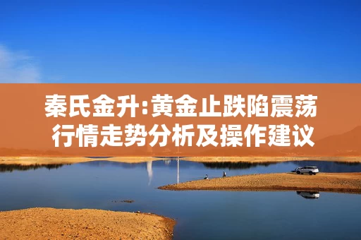 秦氏金升:黄金止跌陷震荡 行情走势分析及操作建议