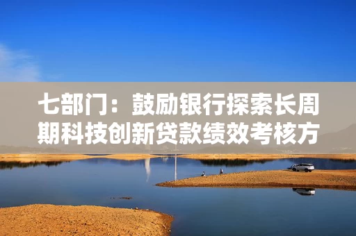 七部门：鼓励银行探索长周期科技创新贷款绩效考核方案