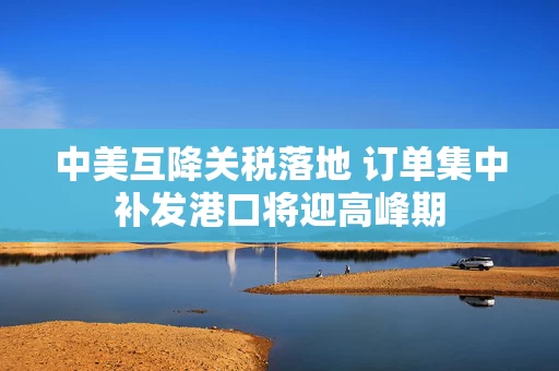 中美互降关税落地 订单集中补发港口将迎高峰期