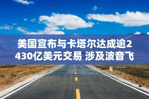 美国宣布与卡塔尔达成逾2430亿美元交易 涉及波音飞机和国防采购等