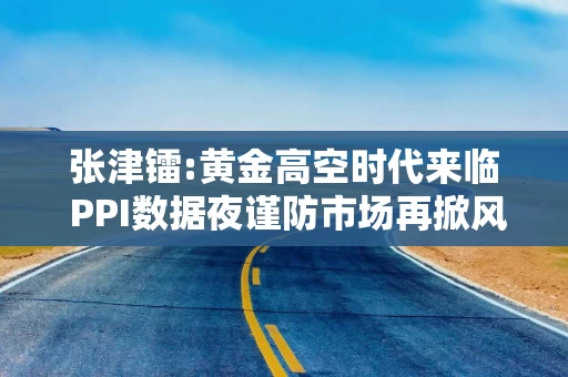 张津镭:黄金高空时代来临 PPI数据夜谨防市场再掀风暴