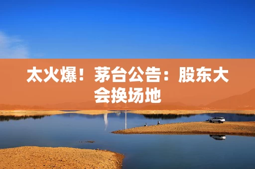 太火爆！茅台公告：股东大会换场地