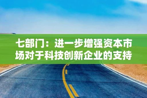 七部门：进一步增强资本市场对于科技创新企业的支持力度