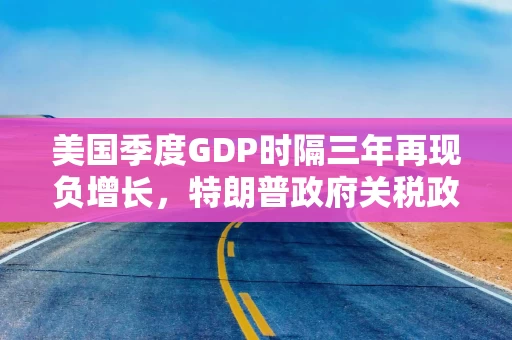美国季度GDP时隔三年再现负增长，特朗普政府关税政策对美国经济负面影响或将持续