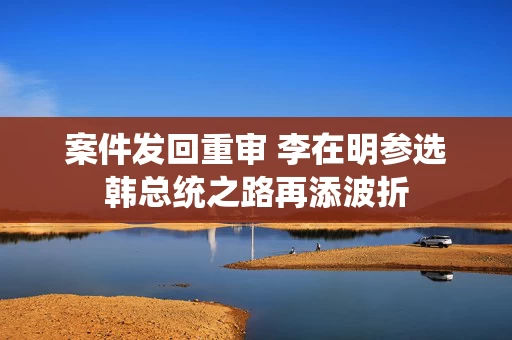 案件发回重审 李在明参选韩总统之路再添波折