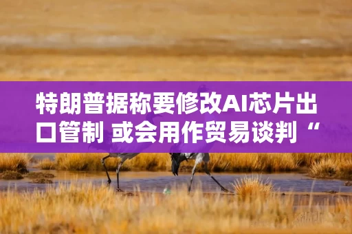 特朗普据称要修改AI芯片出口管制 或会用作贸易谈判“工具”