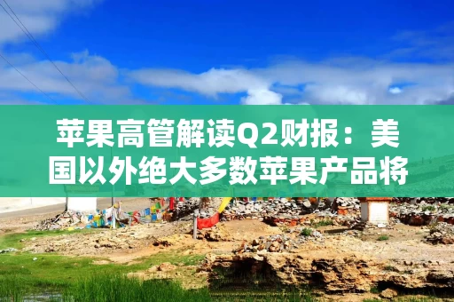 苹果高管解读Q2财报：美国以外绝大多数苹果产品将继续由中国生产