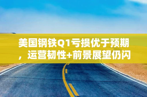 美国钢铁Q1亏损优于预期，运营韧性+前景展望仍闪烁积极信号