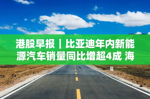 港股早报｜比亚迪年内新能源汽车销量同比增超4成 海南机场拟逾23亿元收购美兰空港半数股权